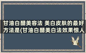 甘油白醋美容法 美白皮肤的最好方法是(甘油白醋美白法效果惊人)